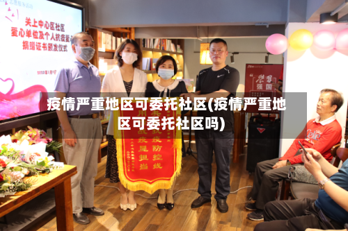 疫情严重地区可委托社区(疫情严重地区可委托社区吗)-第2张图片