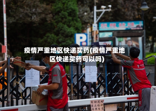 疫情严重地区快递买药(疫情严重地区快递买药可以吗)