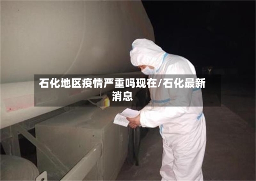 石化地区疫情严重吗现在/石化最新消息