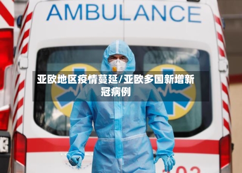 亚欧地区疫情蔓延/亚欧多国新增新冠病例