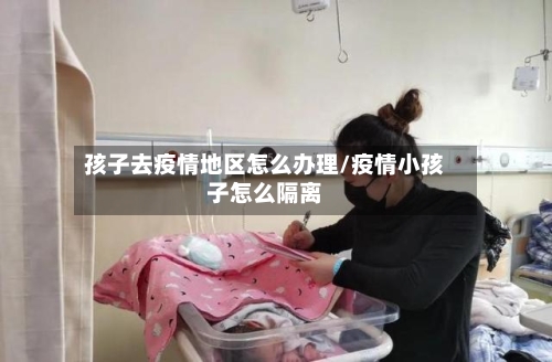 孩子去疫情地区怎么办理/疫情小孩子怎么隔离