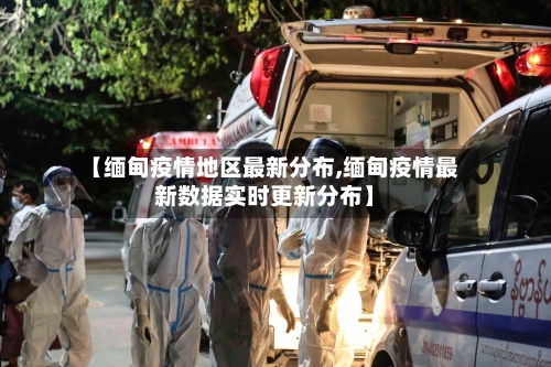 【缅甸疫情地区最新分布,缅甸疫情最新数据实时更新分布】