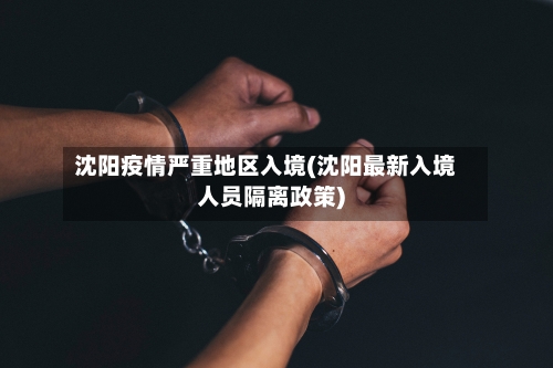 沈阳疫情严重地区入境(沈阳最新入境人员隔离政策)