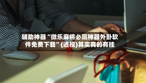 辅助神器“微乐麻将必赢神器外卦软件免费下载”(透视)其实真的有挂