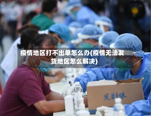 疫情地区打不出单怎么办(疫情无法发货地区怎么解决)-第3张图片