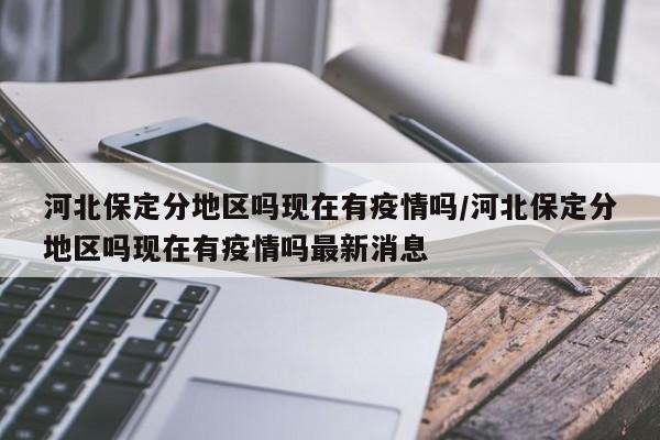 河北保定分地区吗现在有疫情吗/河北保定分地区吗现在有疫情吗最新消息