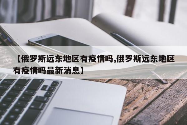 【俄罗斯远东地区有疫情吗,俄罗斯远东地区有疫情吗最新消息】