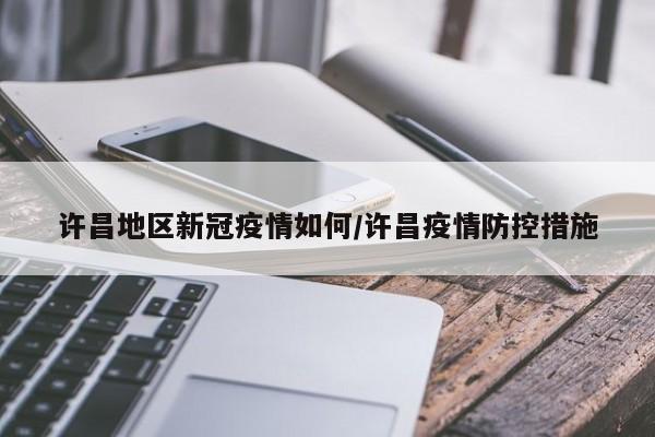 许昌地区新冠疫情如何/许昌疫情防控措施