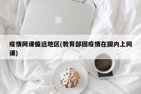 疫情网课偏远地区(教育部因疫情在国内上网课)